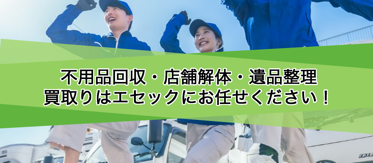 不用品回収・店舗解体・遺品整理・買取りはエセックにお任せください！