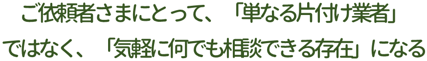 ご依頼者さまにとって、「単なる片付け業者」ではなく、「気軽に何でも相談できる存在」になる